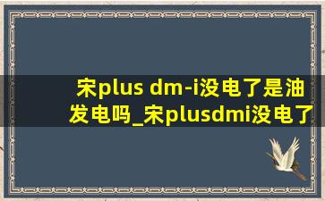 宋plus dm-i没电了是油发电吗_宋plusdmi没电了是用油发电吗